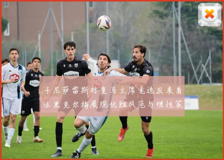 卡尼萨雷斯对皇马主席竞选发表看法里克尔梅展现优雅风范与理性策略