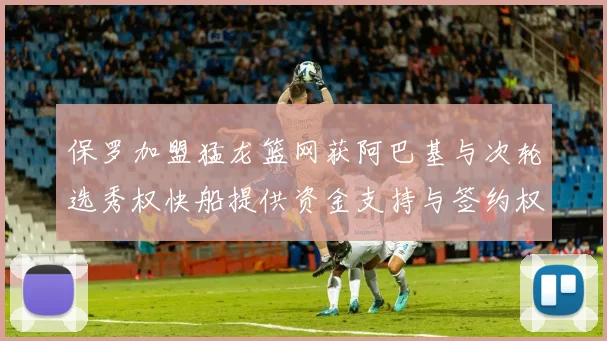 保罗加盟猛龙篮网获阿巴基与次轮选秀权快船提供资金支持与签约权