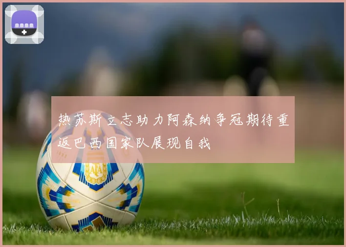 热苏斯立志助力阿森纳争冠期待重返巴西国家队展现自我