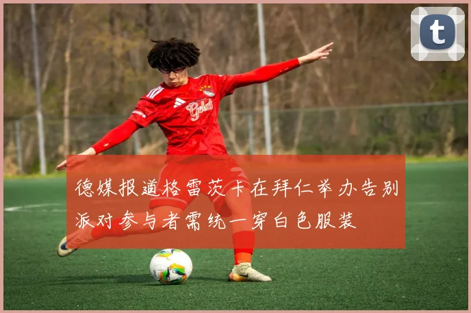德媒报道格雷茨卡在拜仁举办告别派对参与者需统一穿白色服装