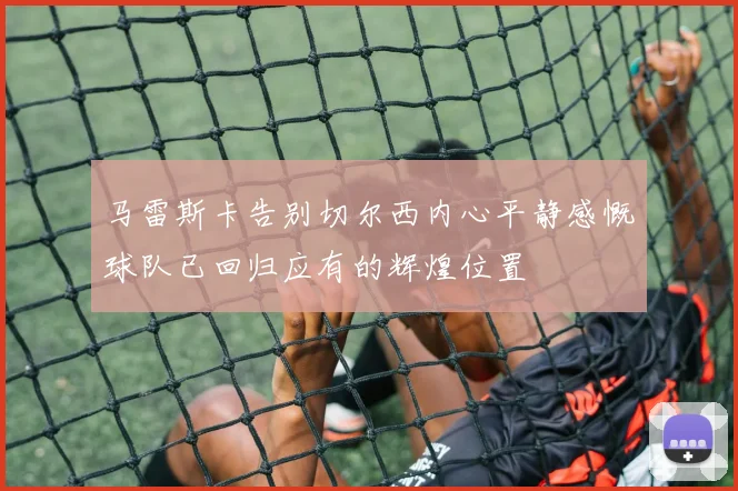 马雷斯卡告别切尔西内心平静感慨球队已回归应有的辉煌位置