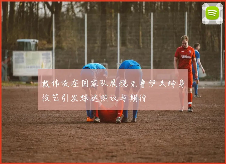 戴伟浚在国家队展现克鲁伊夫转身技艺引发球迷热议与期待