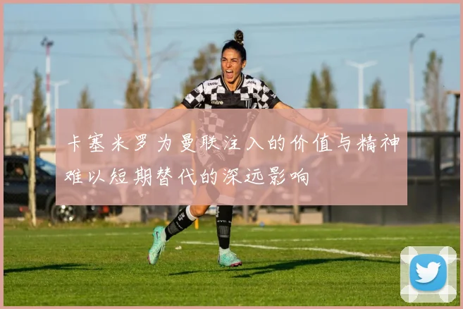 卡塞米罗为曼联注入的价值与精神难以短期替代的深远影响
