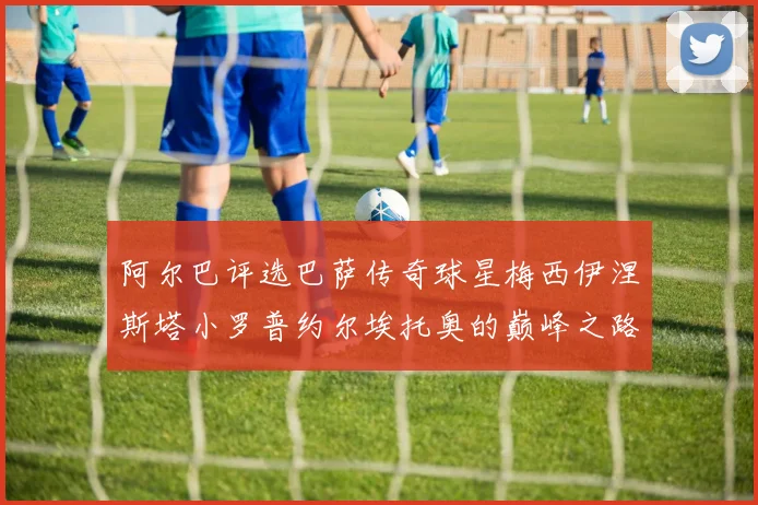 阿尔巴评选巴萨传奇球星梅西伊涅斯塔小罗普约尔埃托奥的巅峰之路