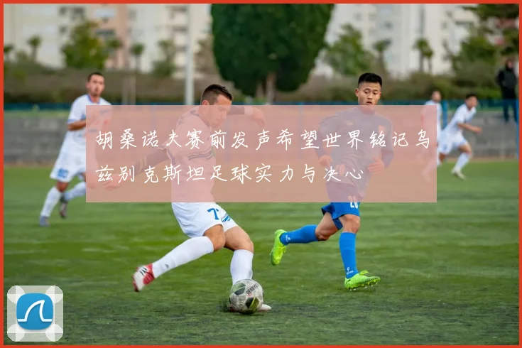 胡桑诺夫赛前发声希望世界铭记乌兹别克斯坦足球实力与决心