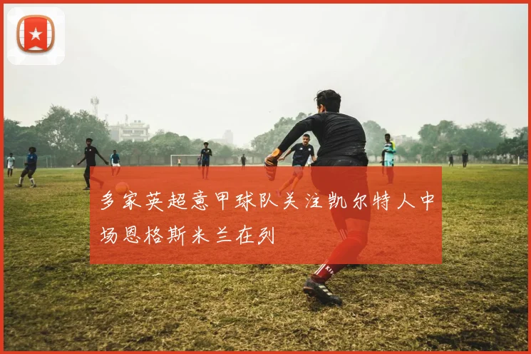 多家英超意甲球队关注凯尔特人中场恩格斯米兰在列