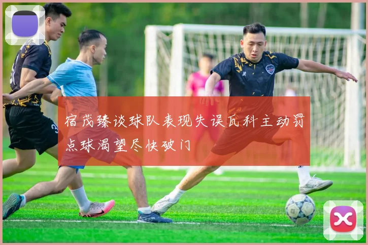 宿茂臻谈球队表现失误瓦科主动罚点球渴望尽快破门