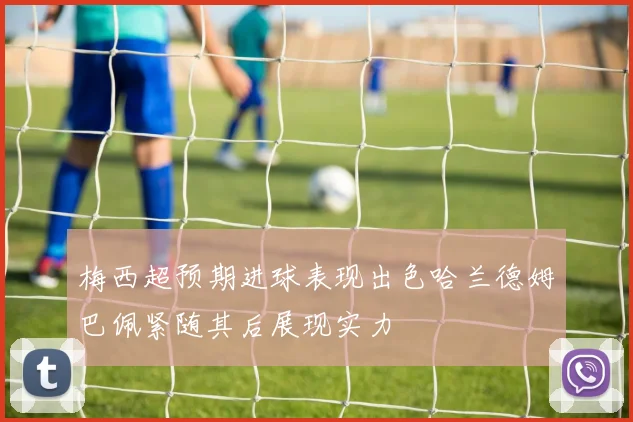 梅西超预期进球表现出色哈兰德姆巴佩紧随其后展现实力