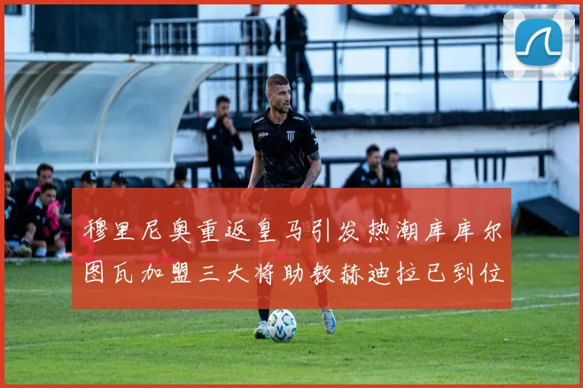 穆里尼奥重返皇马引发热潮库库尔图瓦加盟三大将助教赫迪拉已到位