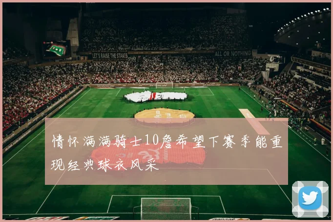 情怀满满骑士10詹希望下赛季能重现经典球衣风采