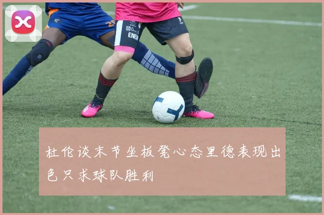 杜伦谈末节坐板凳心态里德表现出色只求球队胜利