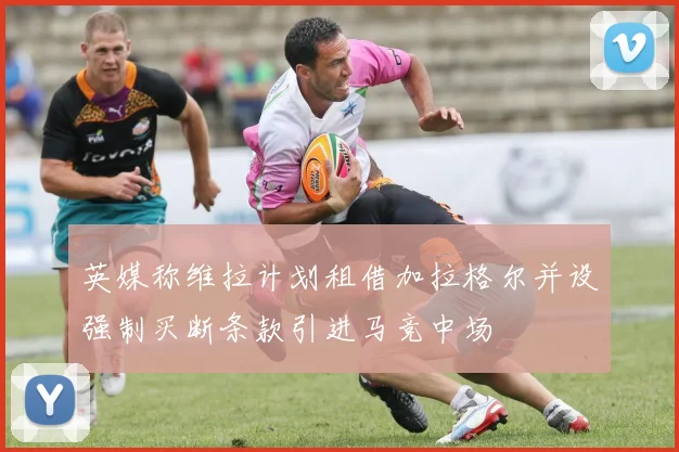 英媒称维拉计划租借加拉格尔并设强制买断条款引进马竞中场