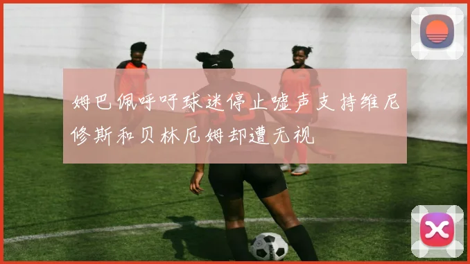 姆巴佩呼吁球迷停止嘘声支持维尼修斯和贝林厄姆却遭无视